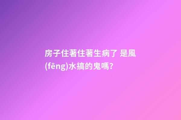 房子住著住著生病了 是風(fēng)水搞的鬼嗎？